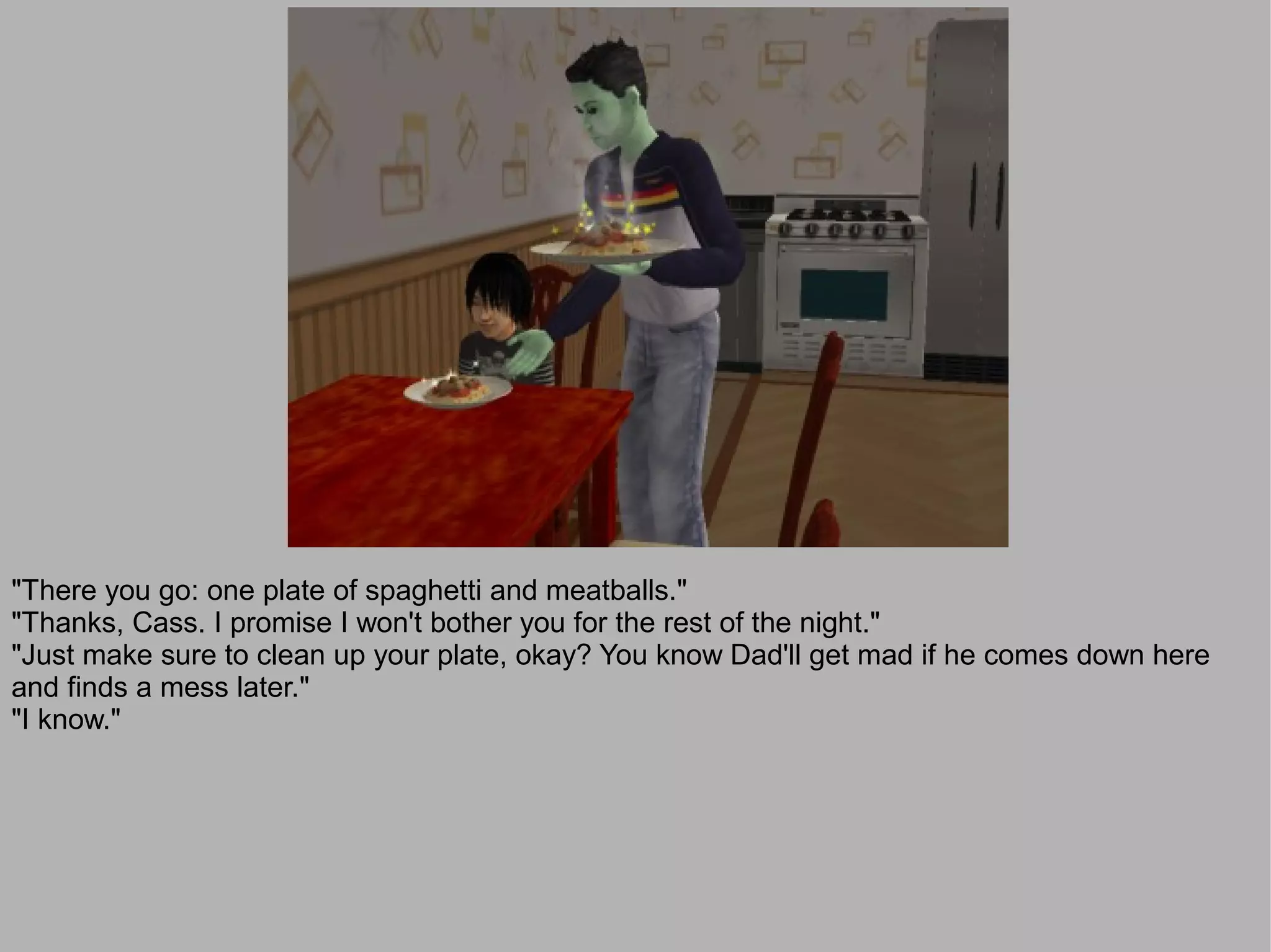 "There you go: one plate of spaghetti and meatballs."
"Thanks, Cass. I promise I won't bother you for the rest of the night."
"Just make sure to clean up your plate, okay? You know Dad'll get mad if he comes down here
and finds a mess later."
"I know."
 