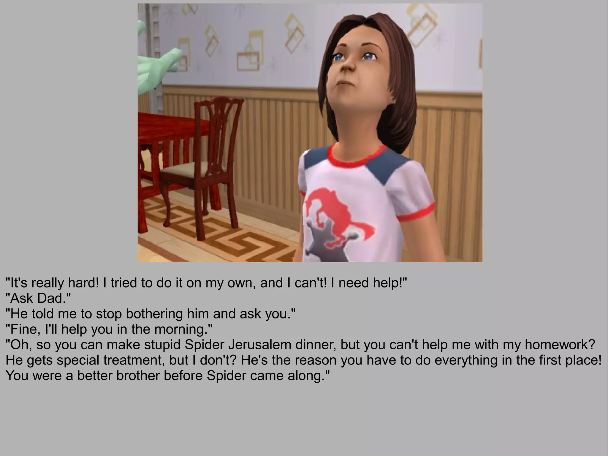 "It's really hard! I tried to do it on my own, and I can't! I need help!"
"Ask Dad."
"He told me to stop bothering him and ask you."
"Fine, I'll help you in the morning."
"Oh, so you can make stupid Spider Jerusalem dinner, but you can't help me with my homework?
He gets special treatment, but I don't? He's the reason you have to do everything in the first place!
You were a better brother before Spider came along."
 