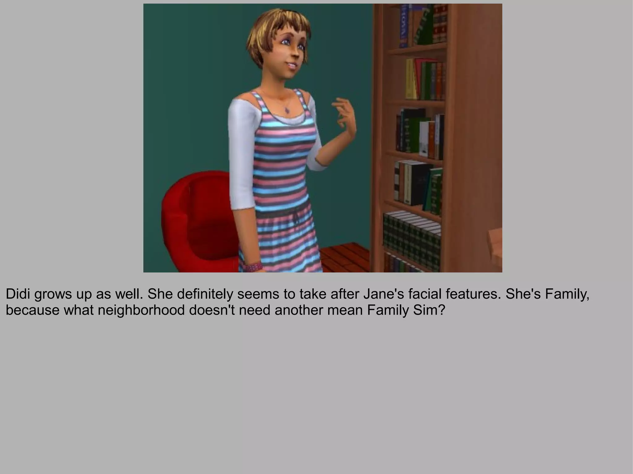 Didi grows up as well. She definitely seems to take after Jane's facial features. She's Family,
because what neighborhood doesn't need another mean Family Sim?
 