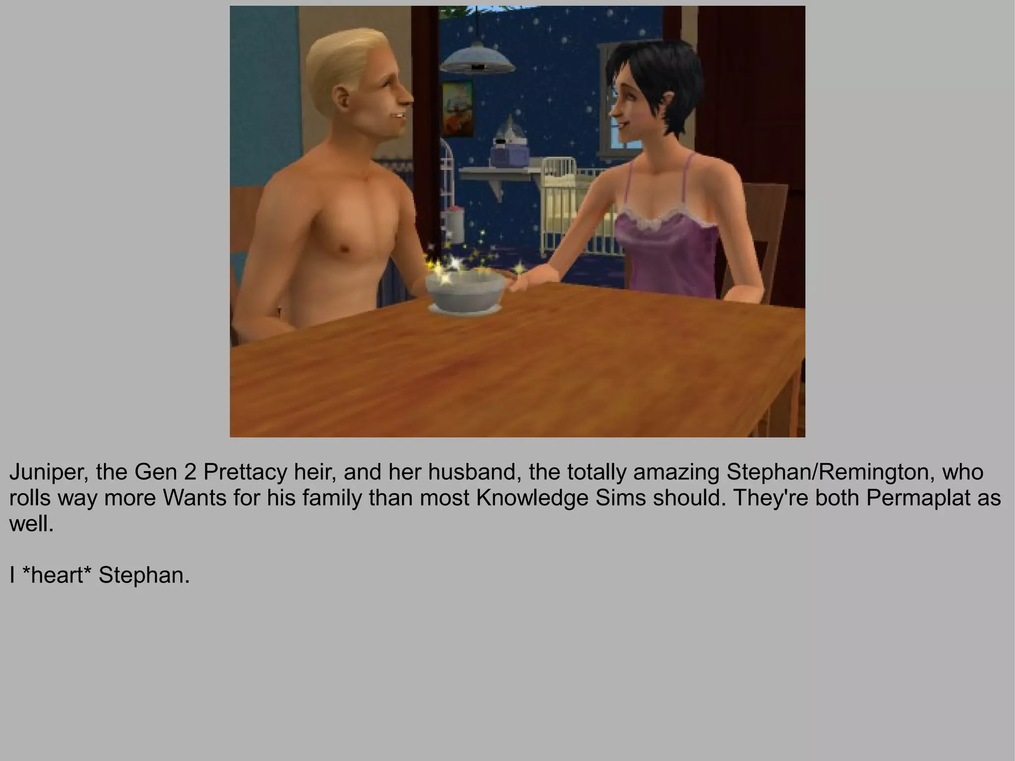Juniper, the Gen 2 Prettacy heir, and her husband, the totally amazing Stephan/Remington, who
rolls way more Wants for his family than most Knowledge Sims should. They're both Permaplat as
well.

I *heart* Stephan.
 