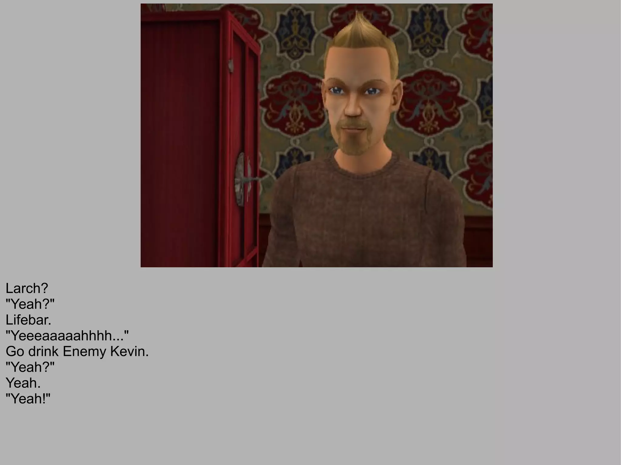 Larch?
"Yeah?"
Lifebar.
"Yeeeaaaaahhhh..."
Go drink Enemy Kevin.
"Yeah?"
Yeah.
"Yeah!"
 