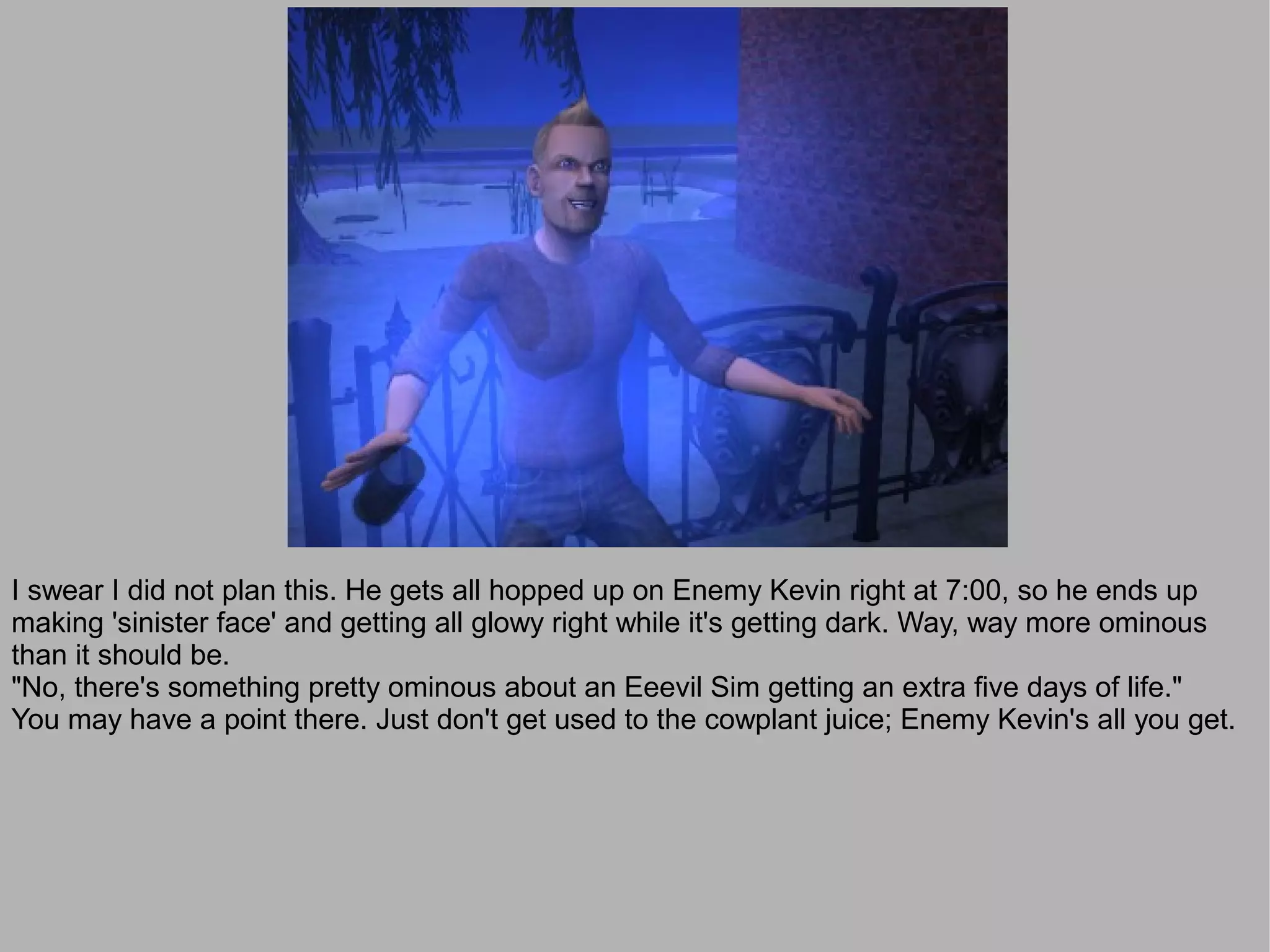 I swear I did not plan this. He gets all hopped up on Enemy Kevin right at 7:00, so he ends up
making 'sinister face' and getting all glowy right while it's getting dark. Way, way more ominous
than it should be.
"No, there's something pretty ominous about an Eeevil Sim getting an extra five days of life."
You may have a point there. Just don't get used to the cowplant juice; Enemy Kevin's all you get.
 
