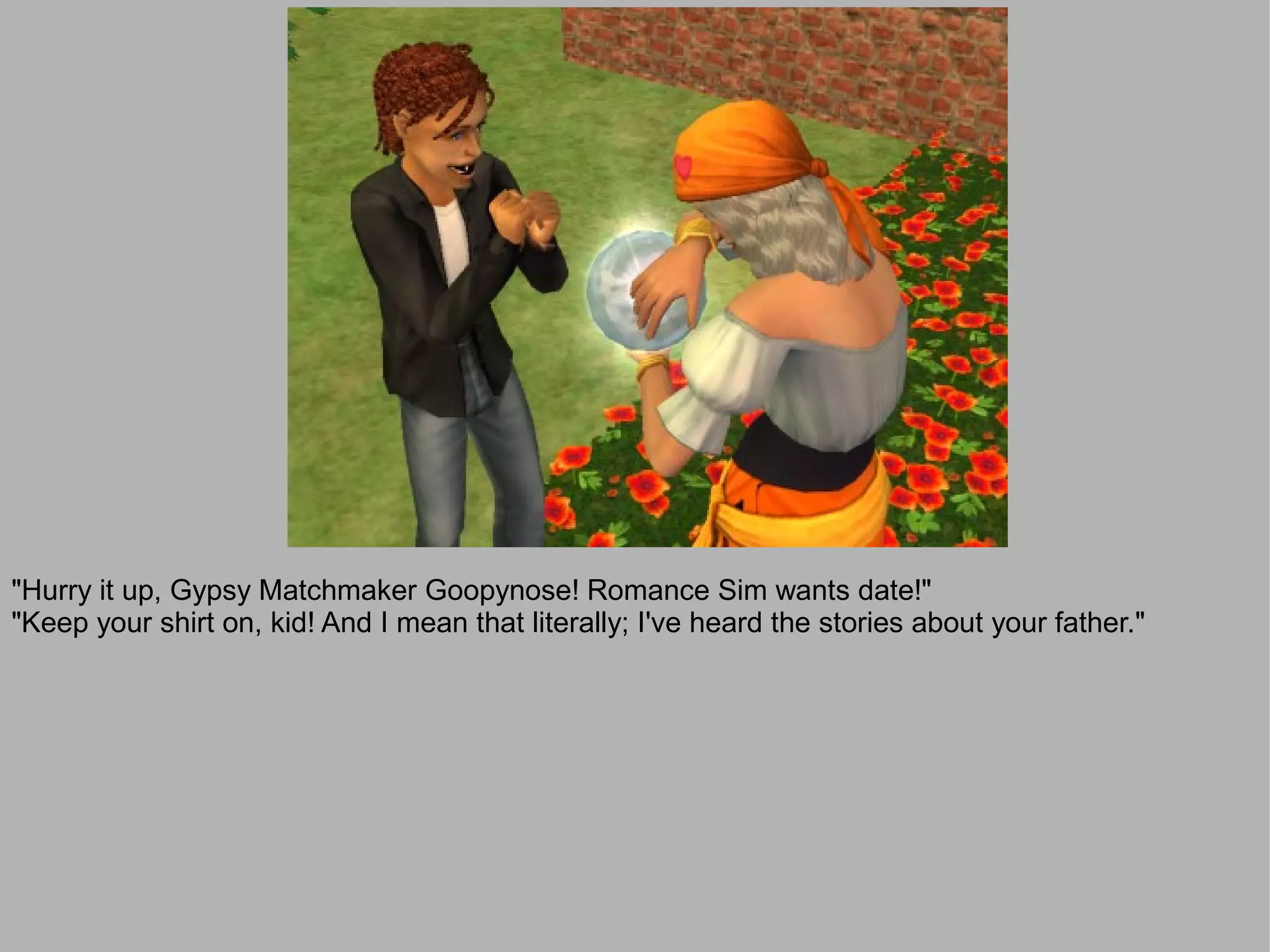 "Hurry it up, Gypsy Matchmaker Goopynose! Romance Sim wants date!"
"Keep your shirt on, kid! And I mean that literally; I've heard the stories about your father."
 