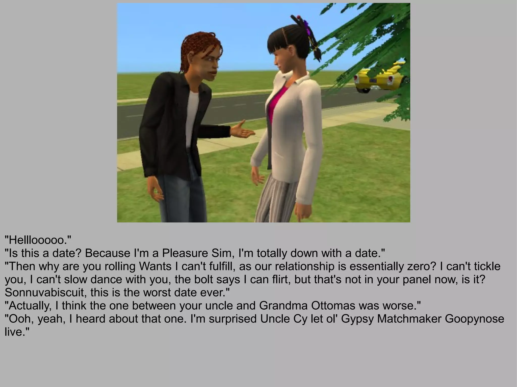 "Helllooooo."
"Is this a date? Because I'm a Pleasure Sim, I'm totally down with a date."
"Then why are you rolling Wants I can't fulfill, as our relationship is essentially zero? I can't tickle
you, I can't slow dance with you, the bolt says I can flirt, but that's not in your panel now, is it?
Sonnuvabiscuit, this is the worst date ever."
"Actually, I think the one between your uncle and Grandma Ottomas was worse."
"Ooh, yeah, I heard about that one. I'm surprised Uncle Cy let ol' Gypsy Matchmaker Goopynose
live."
 