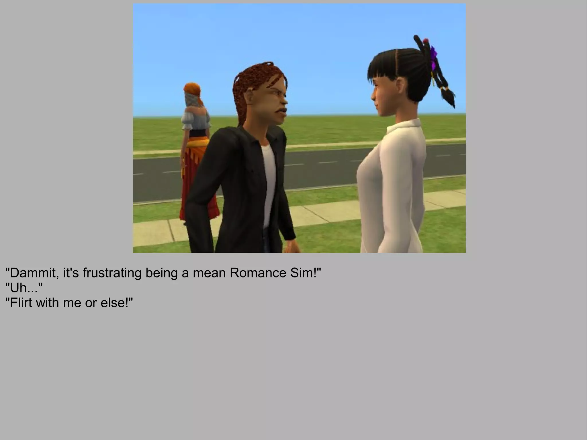 "Dammit, it's frustrating being a mean Romance Sim!"
"Uh..."
"Flirt with me or else!"
 