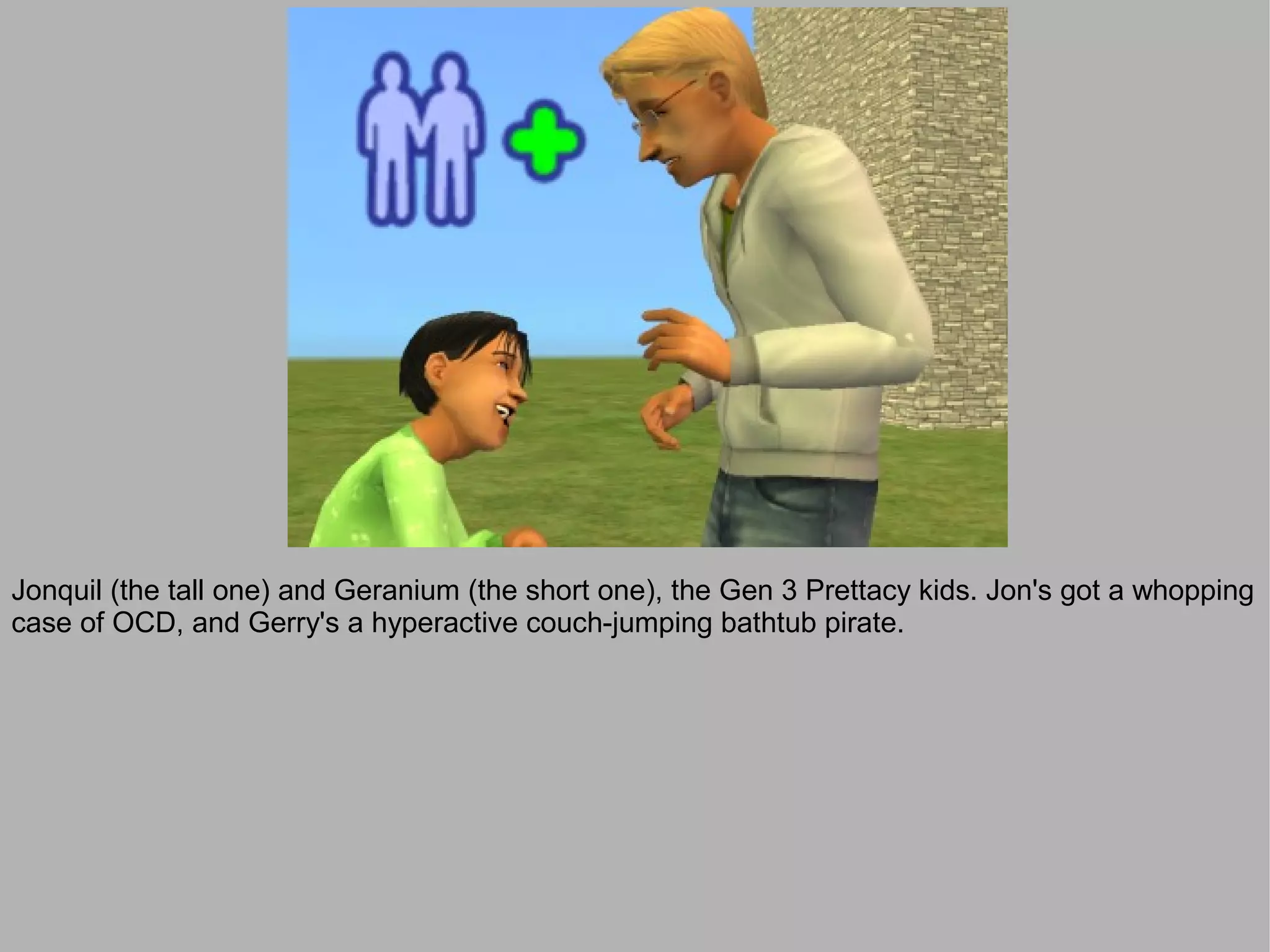 Jonquil (the tall one) and Geranium (the short one), the Gen 3 Prettacy kids. Jon's got a whopping
case of OCD, and Gerry's a hyperactive couch-jumping bathtub pirate.
 