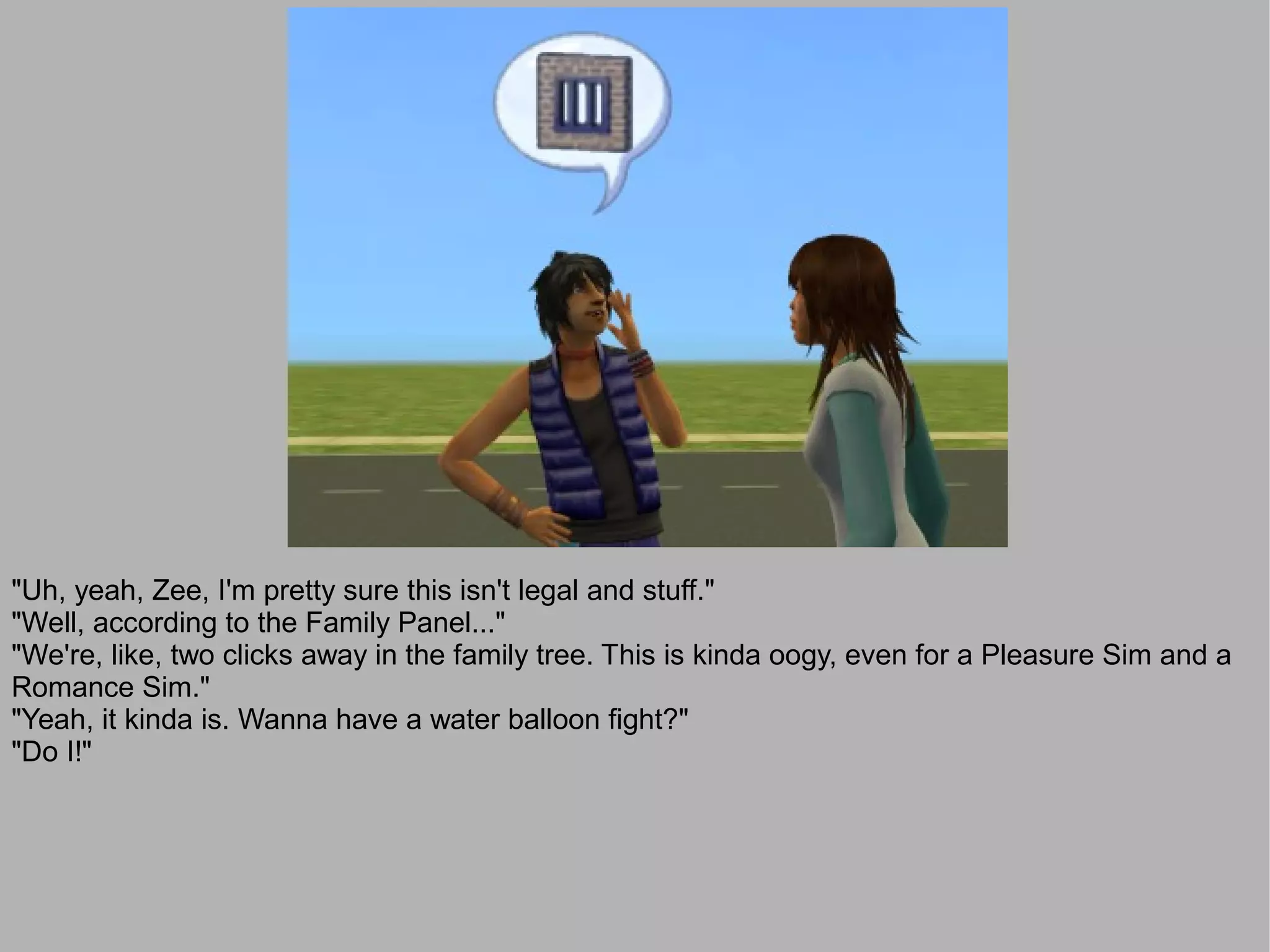 "Uh, yeah, Zee, I'm pretty sure this isn't legal and stuff."
"Well, according to the Family Panel..."
"We're, like, two clicks away in the family tree. This is kinda oogy, even for a Pleasure Sim and a
Romance Sim."
"Yeah, it kinda is. Wanna have a water balloon fight?"
"Do I!"
 