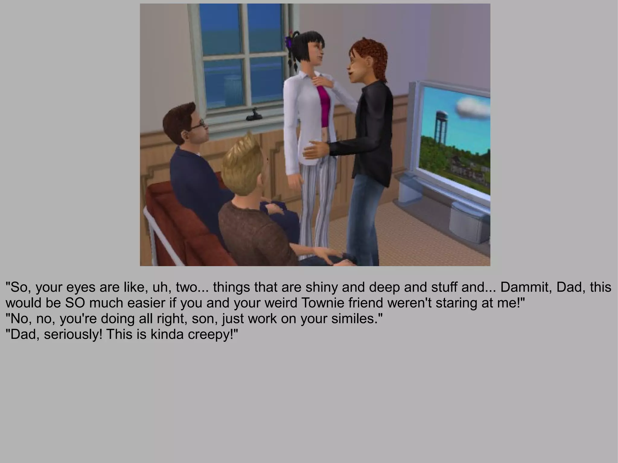 "So, your eyes are like, uh, two... things that are shiny and deep and stuff and... Dammit, Dad, this
would be SO much easier if you and your weird Townie friend weren't staring at me!"
"No, no, you're doing all right, son, just work on your similes."
"Dad, seriously! This is kinda creepy!"
 