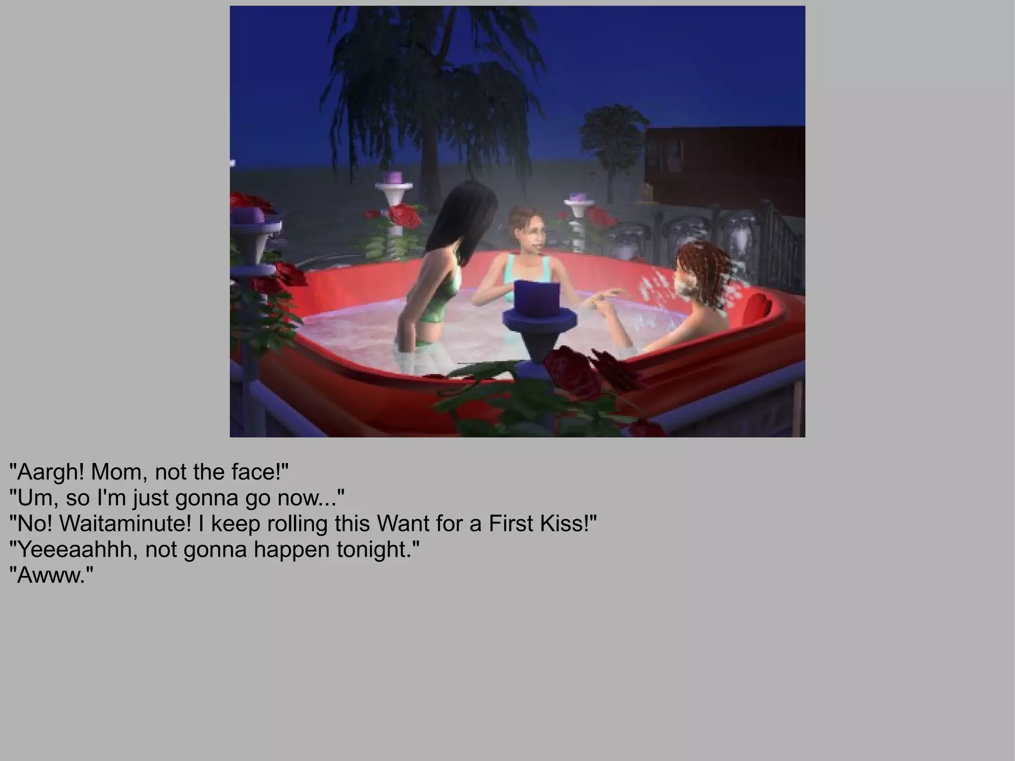 "Aargh! Mom, not the face!"
"Um, so I'm just gonna go now..."
"No! Waitaminute! I keep rolling this Want for a First Kiss!"
"Yeeeaahhh, not gonna happen tonight."
"Awww."
 
