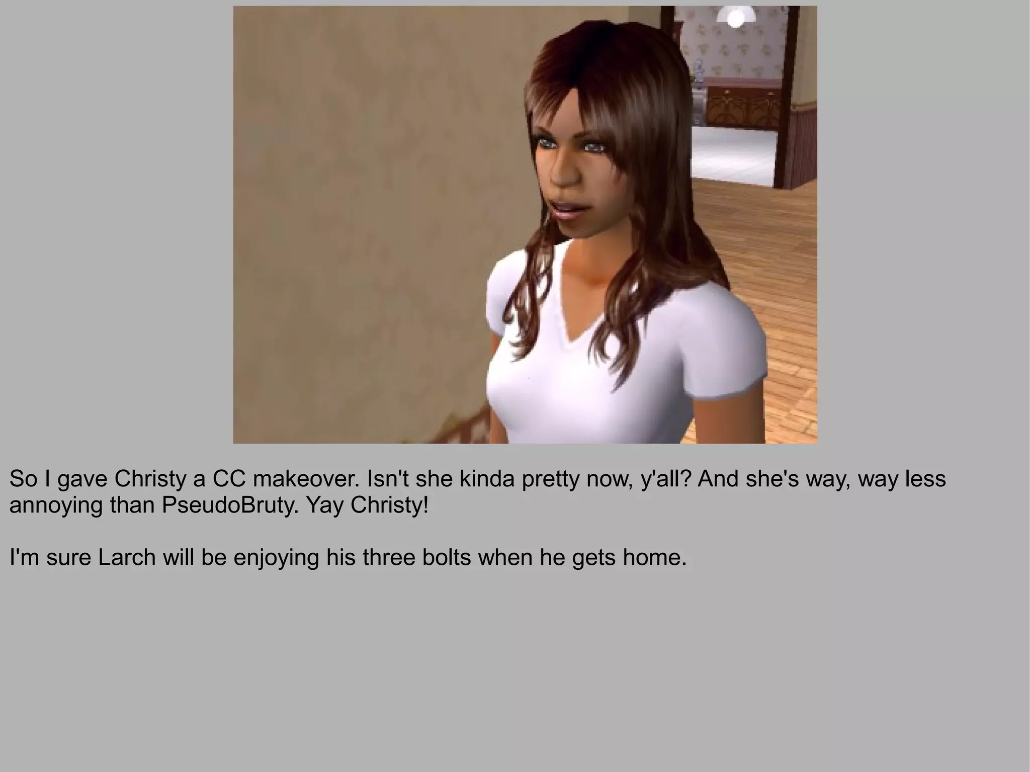 So I gave Christy a CC makeover. Isn't she kinda pretty now, y'all? And she's way, way less
annoying than PseudoBruty. Yay Christy!

I'm sure Larch will be enjoying his three bolts when he gets home.
 
