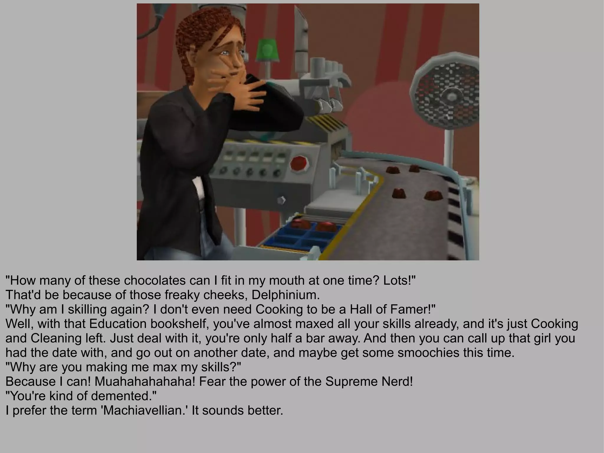 "How many of these chocolates can I fit in my mouth at one time? Lots!"
That'd be because of those freaky cheeks, Delphinium.
"Why am I skilling again? I don't even need Cooking to be a Hall of Famer!"
Well, with that Education bookshelf, you've almost maxed all your skills already, and it's just Cooking
and Cleaning left. Just deal with it, you're only half a bar away. And then you can call up that girl you
had the date with, and go out on another date, and maybe get some smoochies this time.
"Why are you making me max my skills?"
Because I can! Muahahahahaha! Fear the power of the Supreme Nerd!
"You're kind of demented."
I prefer the term 'Machiavellian.' It sounds better.
 