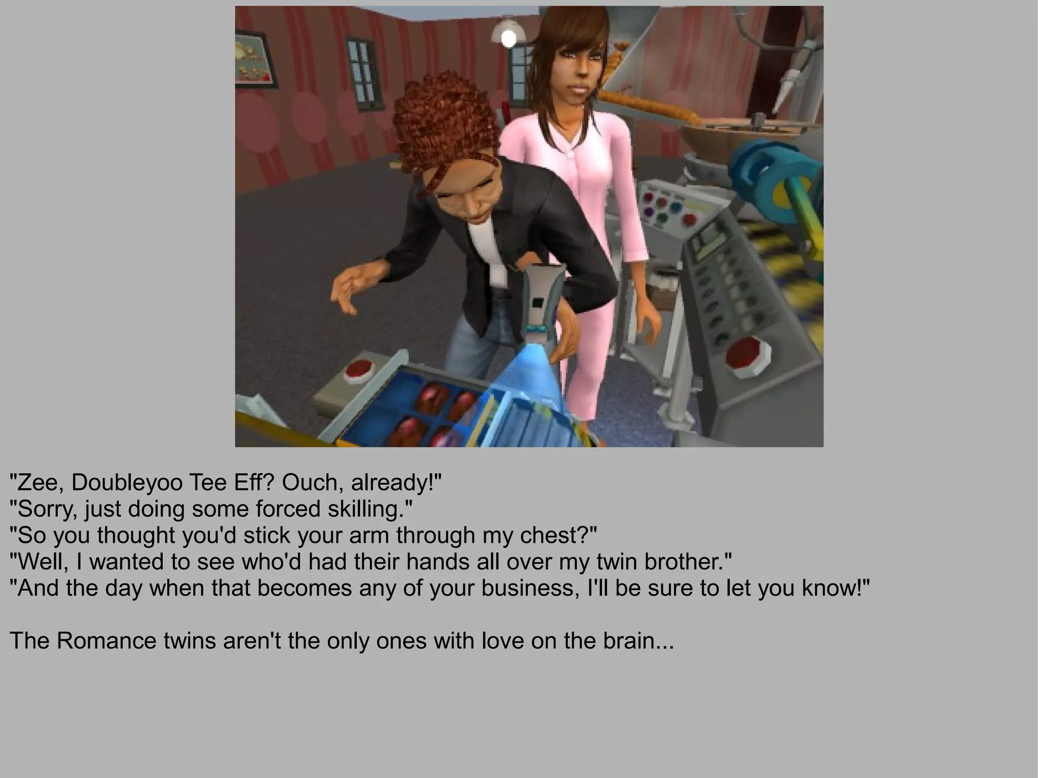 "Zee, Doubleyoo Tee Eff? Ouch, already!"
"Sorry, just doing some forced skilling."
"So you thought you'd stick your arm through my chest?"
"Well, I wanted to see who'd had their hands all over my twin brother."
"And the day when that becomes any of your business, I'll be sure to let you know!"

The Romance twins aren't the only ones with love on the brain...
 