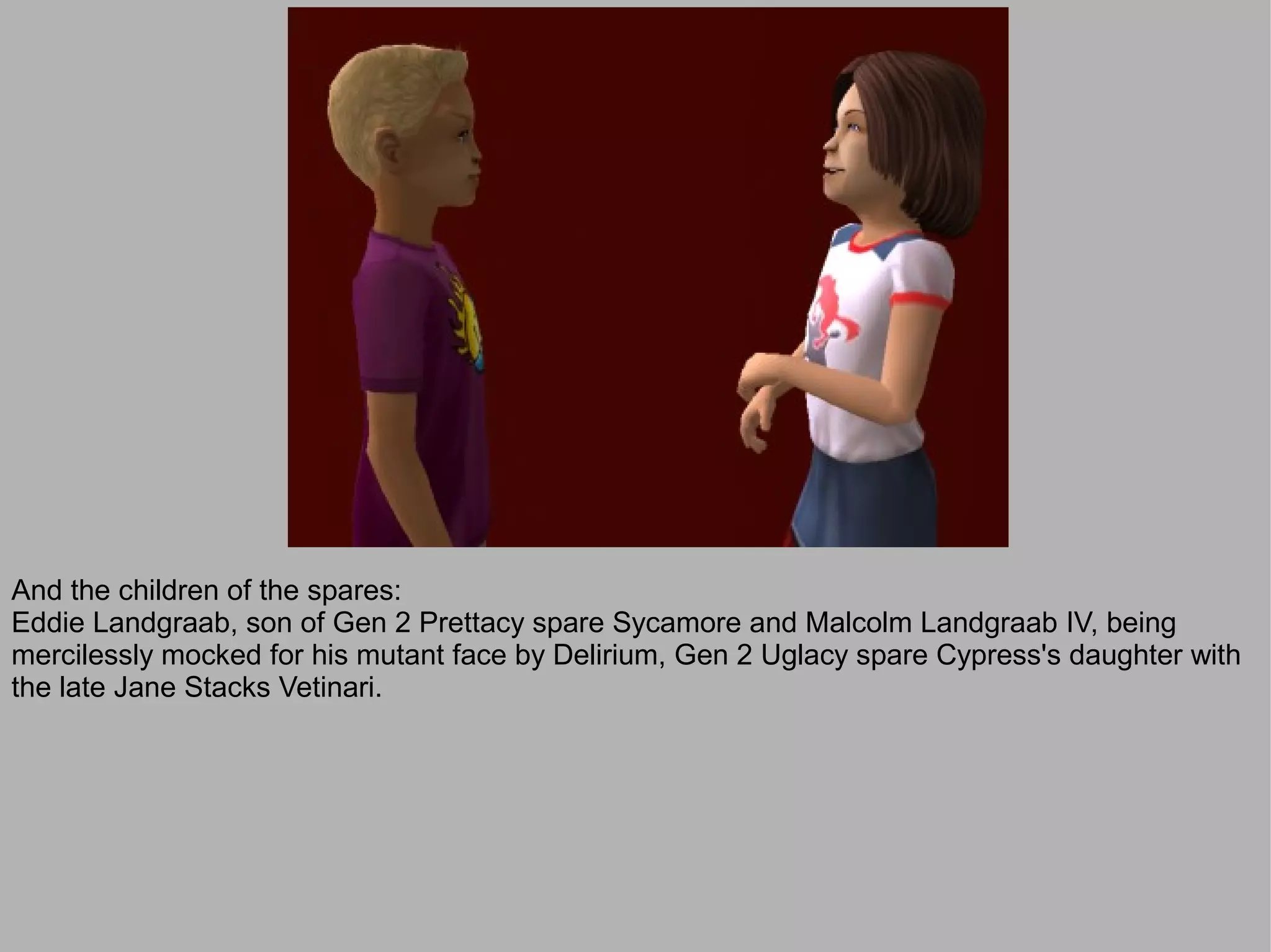 And the children of the spares:
Eddie Landgraab, son of Gen 2 Prettacy spare Sycamore and Malcolm Landgraab IV, being
mercilessly mocked for his mutant face by Delirium, Gen 2 Uglacy spare Cypress's daughter with
the late Jane Stacks Vetinari.
 