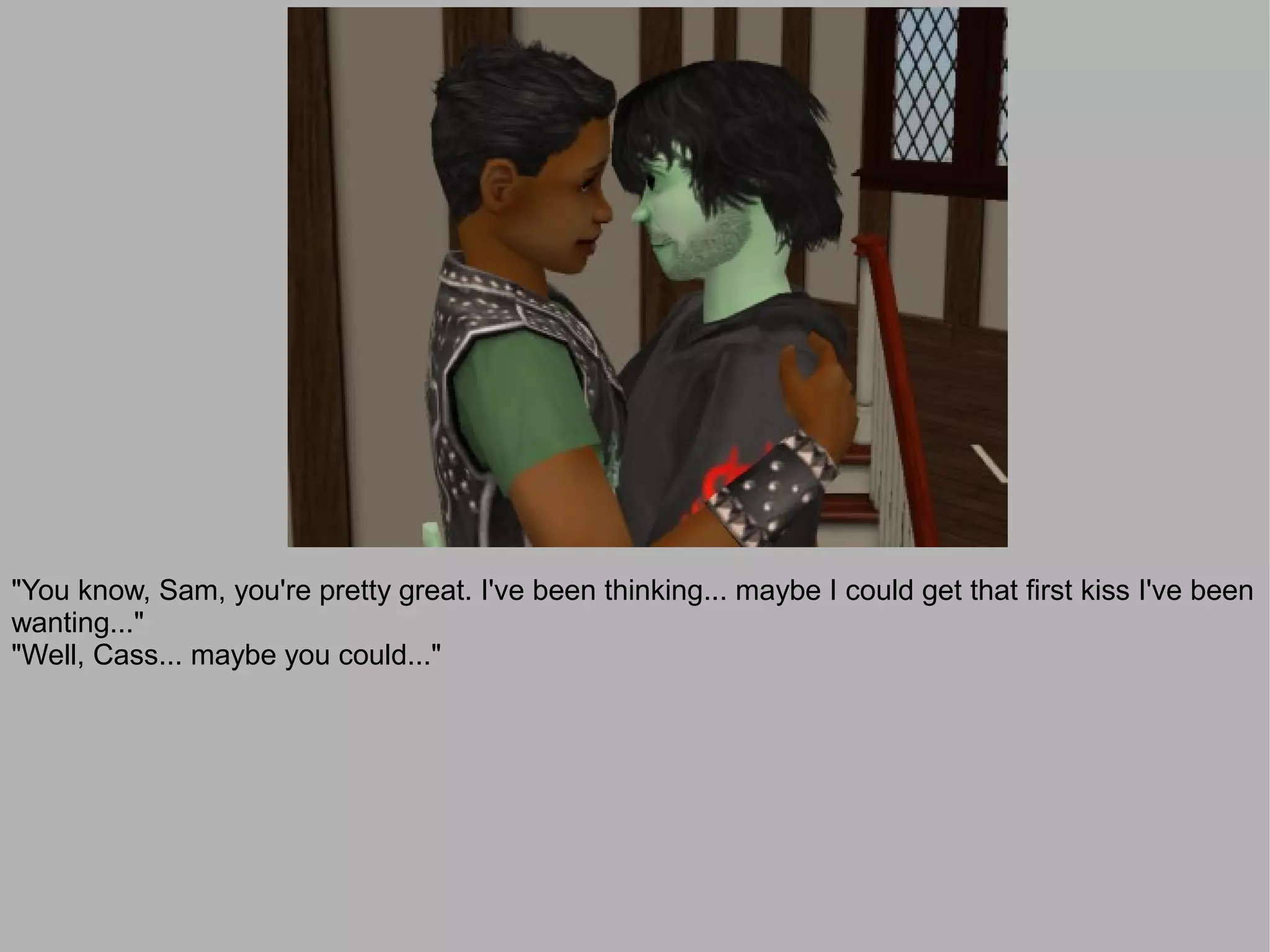 "You know, Sam, you're pretty great. I've been thinking... maybe I could get that first kiss I've been
wanting..."
"Well, Cass... maybe you could..."
 