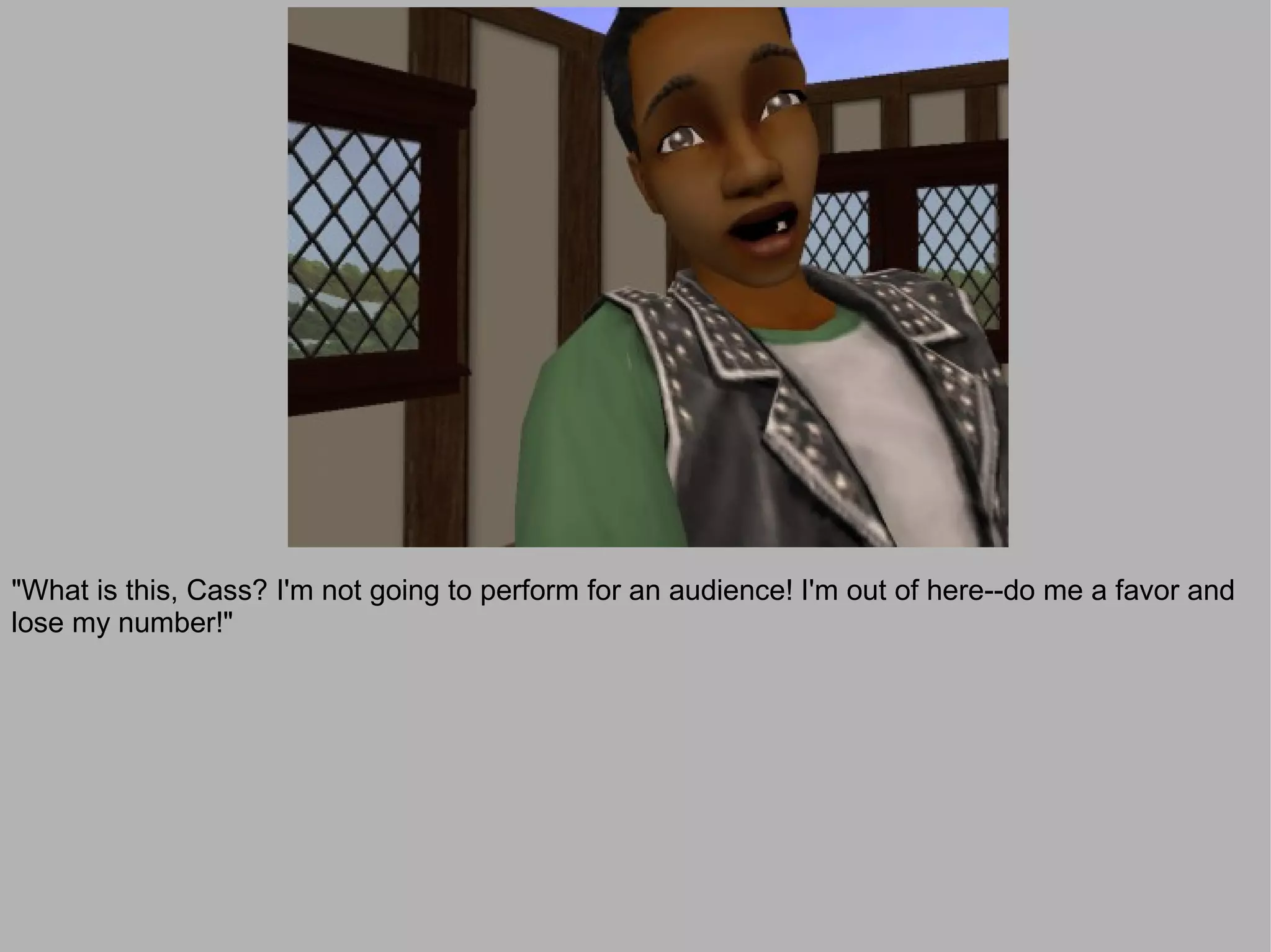 "What is this, Cass? I'm not going to perform for an audience! I'm out of here--do me a favor and
lose my number!"
 