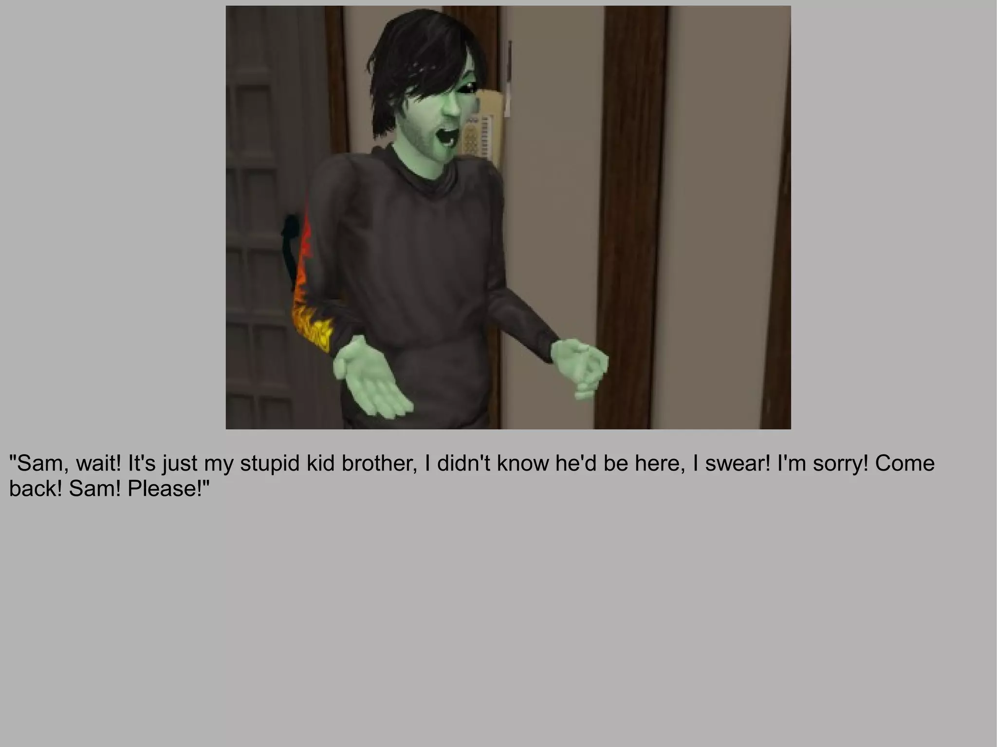 "Sam, wait! It's just my stupid kid brother, I didn't know he'd be here, I swear! I'm sorry! Come
back! Sam! Please!"
 