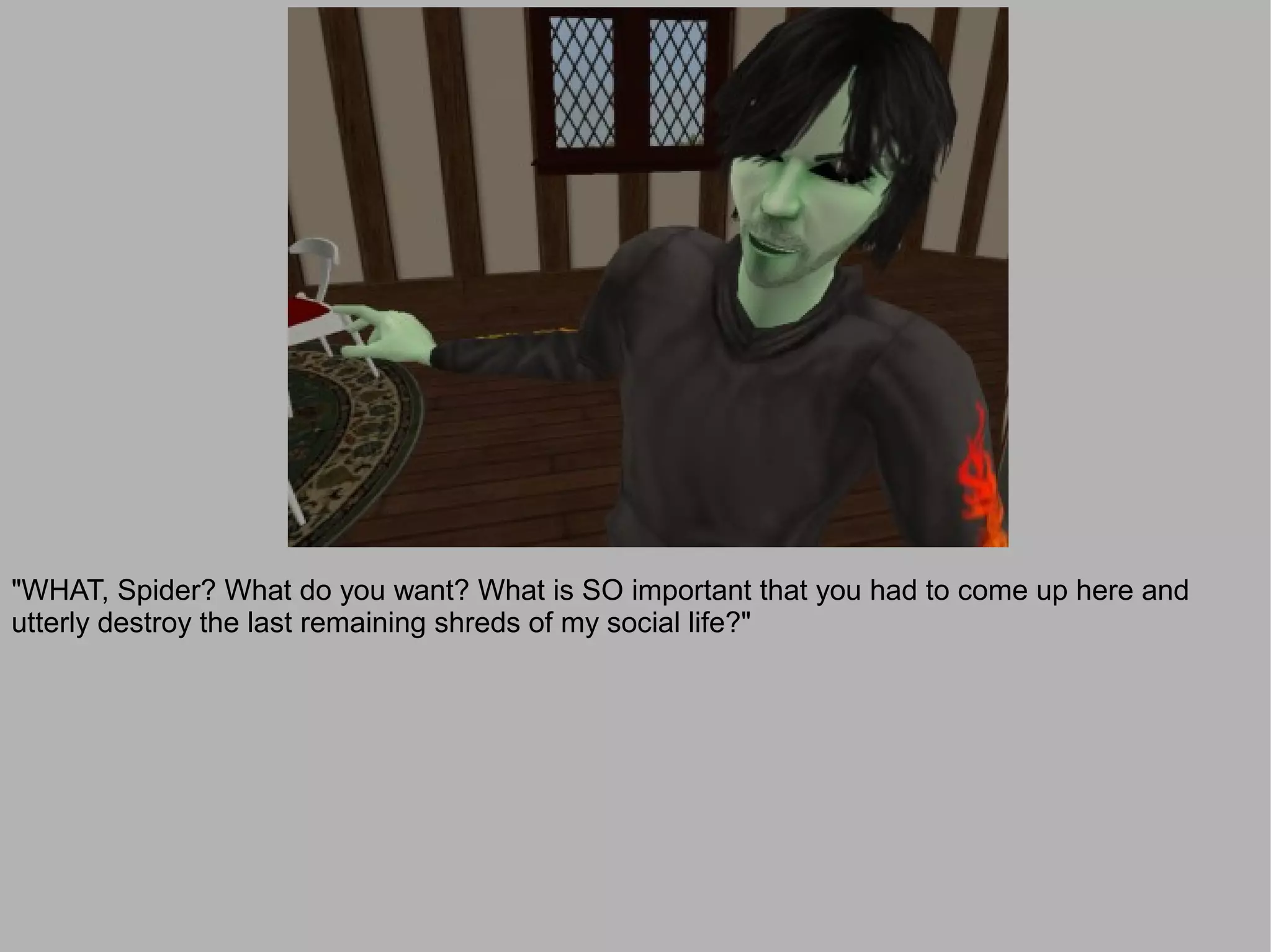 "WHAT, Spider? What do you want? What is SO important that you had to come up here and
utterly destroy the last remaining shreds of my social life?"
 