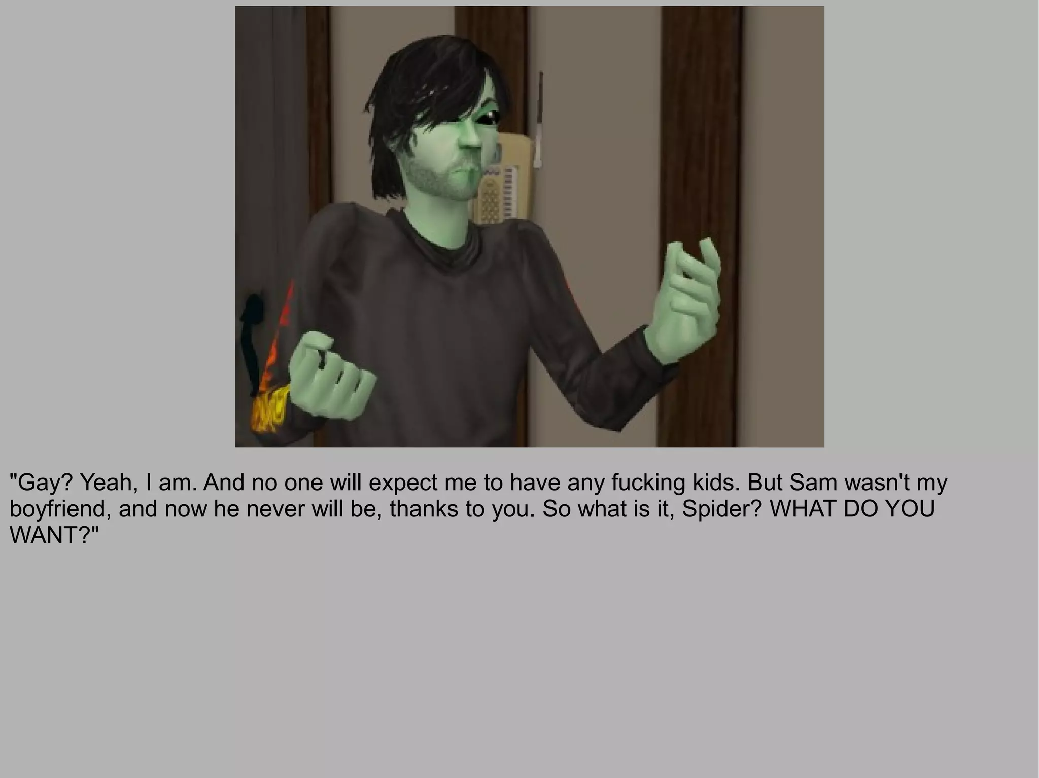 "Gay? Yeah, I am. And no one will expect me to have any fucking kids. But Sam wasn't my
boyfriend, and now he never will be, thanks to you. So what is it, Spider? WHAT DO YOU
WANT?"
 