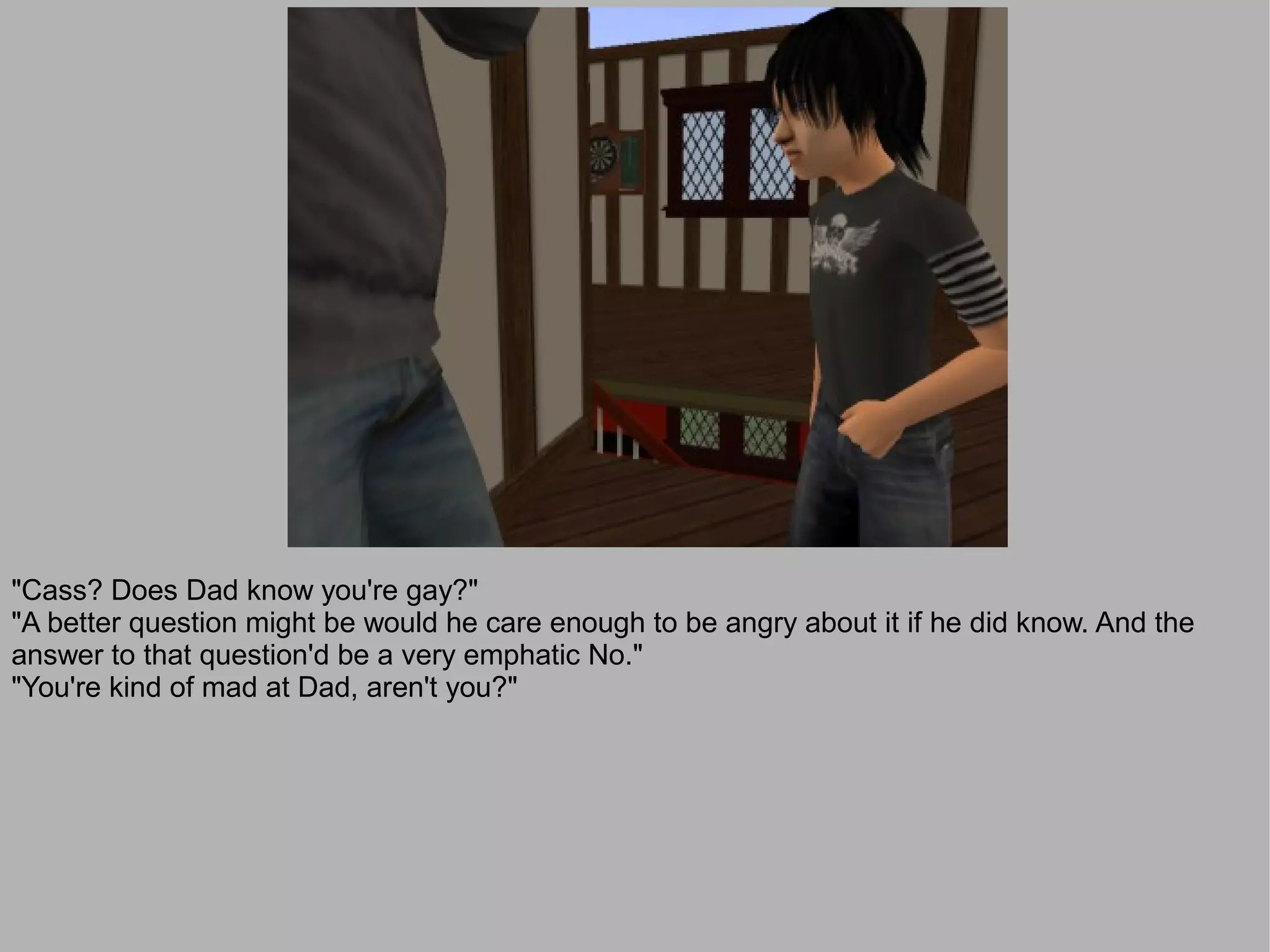 "Cass? Does Dad know you're gay?"
"A better question might be would he care enough to be angry about it if he did know. And the
answer to that question'd be a very emphatic No."
"You're kind of mad at Dad, aren't you?"
 