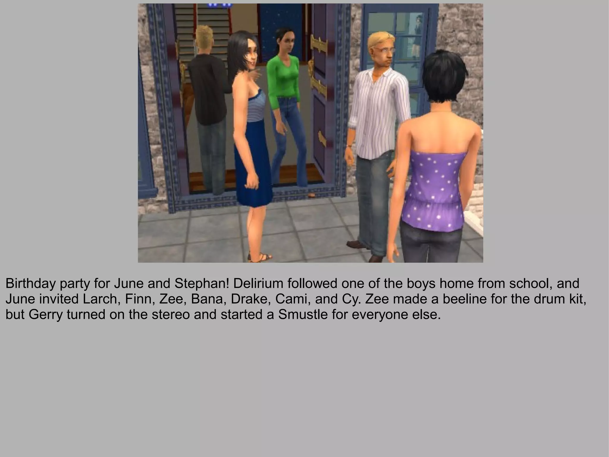 Birthday party for June and Stephan! Delirium followed one of the boys home from school, and
June invited Larch, Finn, Zee, Bana, Drake, Cami, and Cy. Zee made a beeline for the drum kit,
but Gerry turned on the stereo and started a Smustle for everyone else.
 
