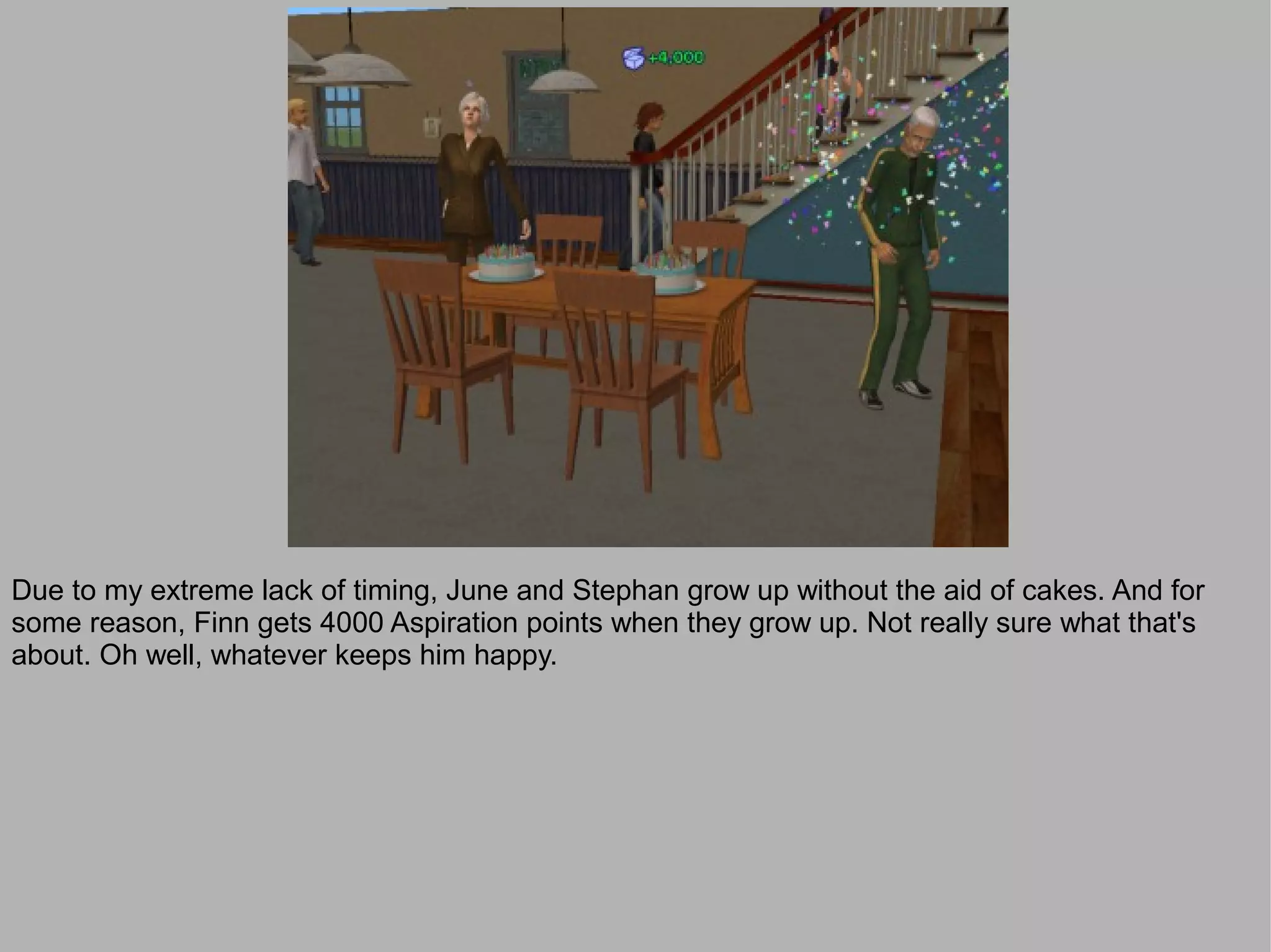 Due to my extreme lack of timing, June and Stephan grow up without the aid of cakes. And for
some reason, Finn gets 4000 Aspiration points when they grow up. Not really sure what that's
about. Oh well, whatever keeps him happy.
 