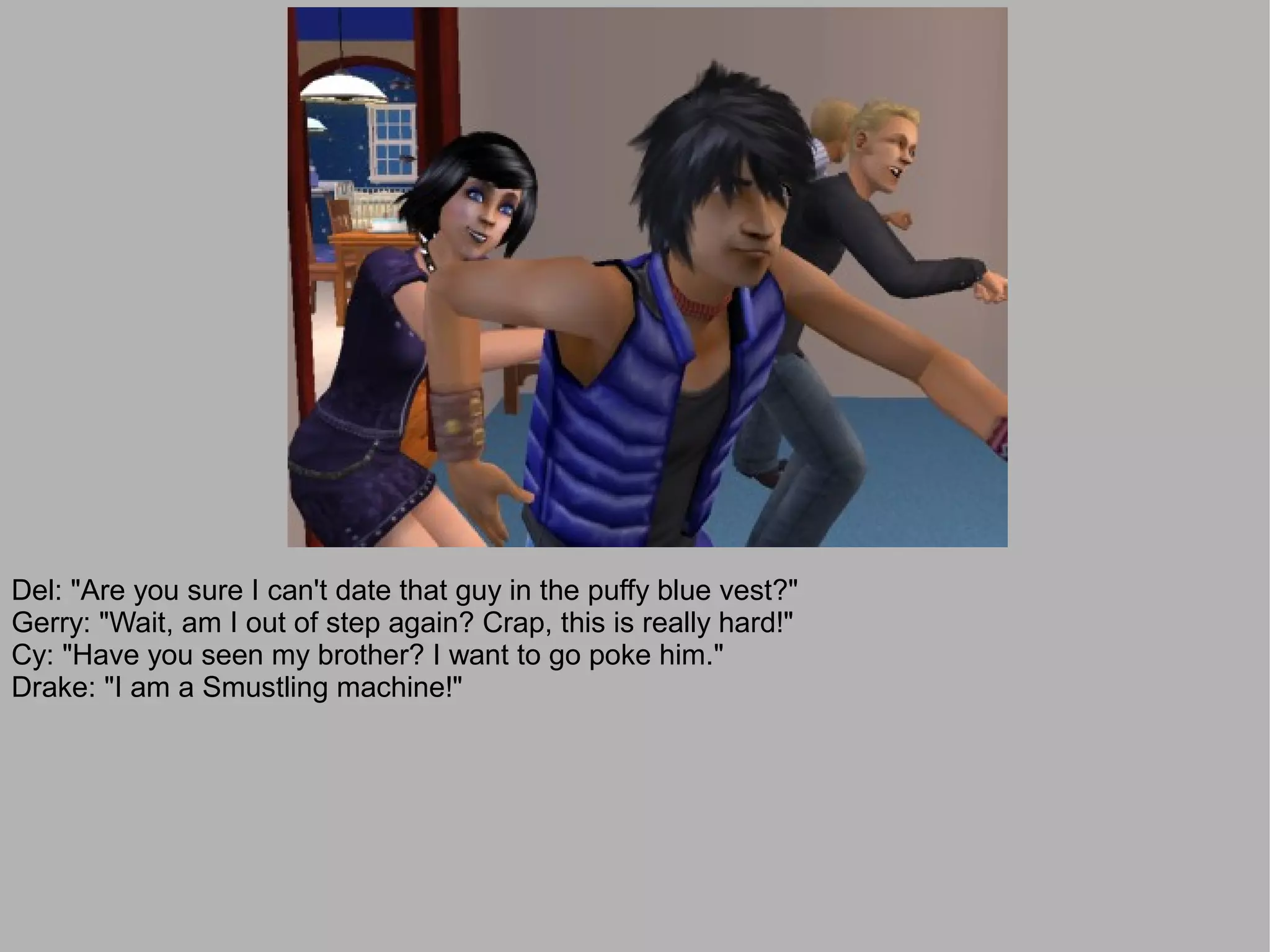 Del: "Are you sure I can't date that guy in the puffy blue vest?"
Gerry: "Wait, am I out of step again? Crap, this is really hard!"
Cy: "Have you seen my brother? I want to go poke him."
Drake: "I am a Smustling machine!"
 