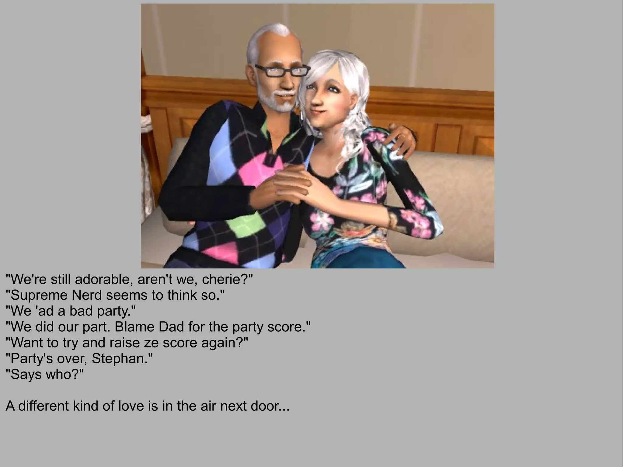 "We're still adorable, aren't we, cherie?"
"Supreme Nerd seems to think so."
"We 'ad a bad party."
"We did our part. Blame Dad for the party score."
"Want to try and raise ze score again?"
"Party's over, Stephan."
"Says who?"

A different kind of love is in the air next door...
 