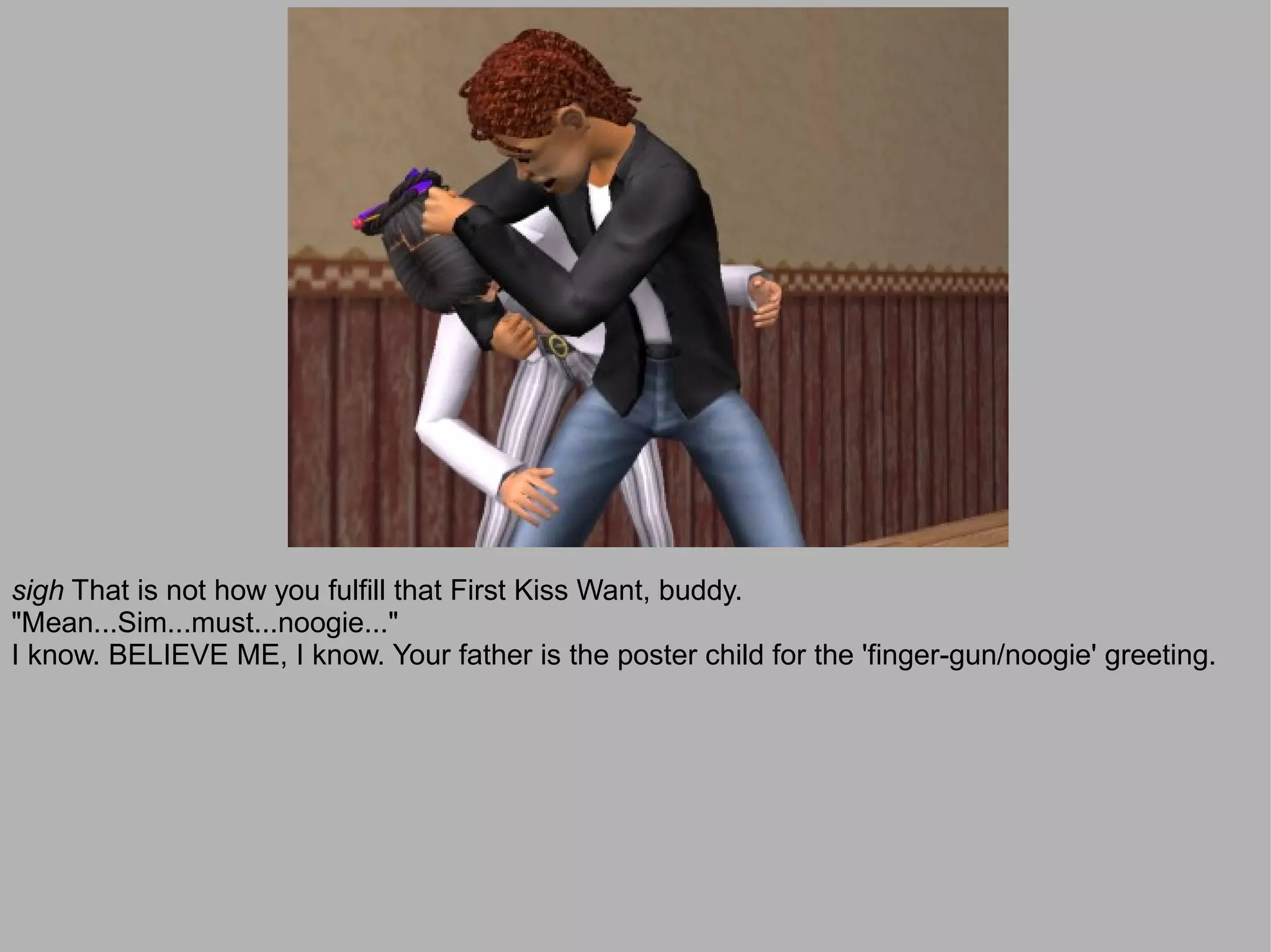 sigh That is not how you fulfill that First Kiss Want, buddy.
"Mean...Sim...must...noogie..."
I know. BELIEVE ME, I know. Your father is the poster child for the 'finger-gun/noogie' greeting.
 