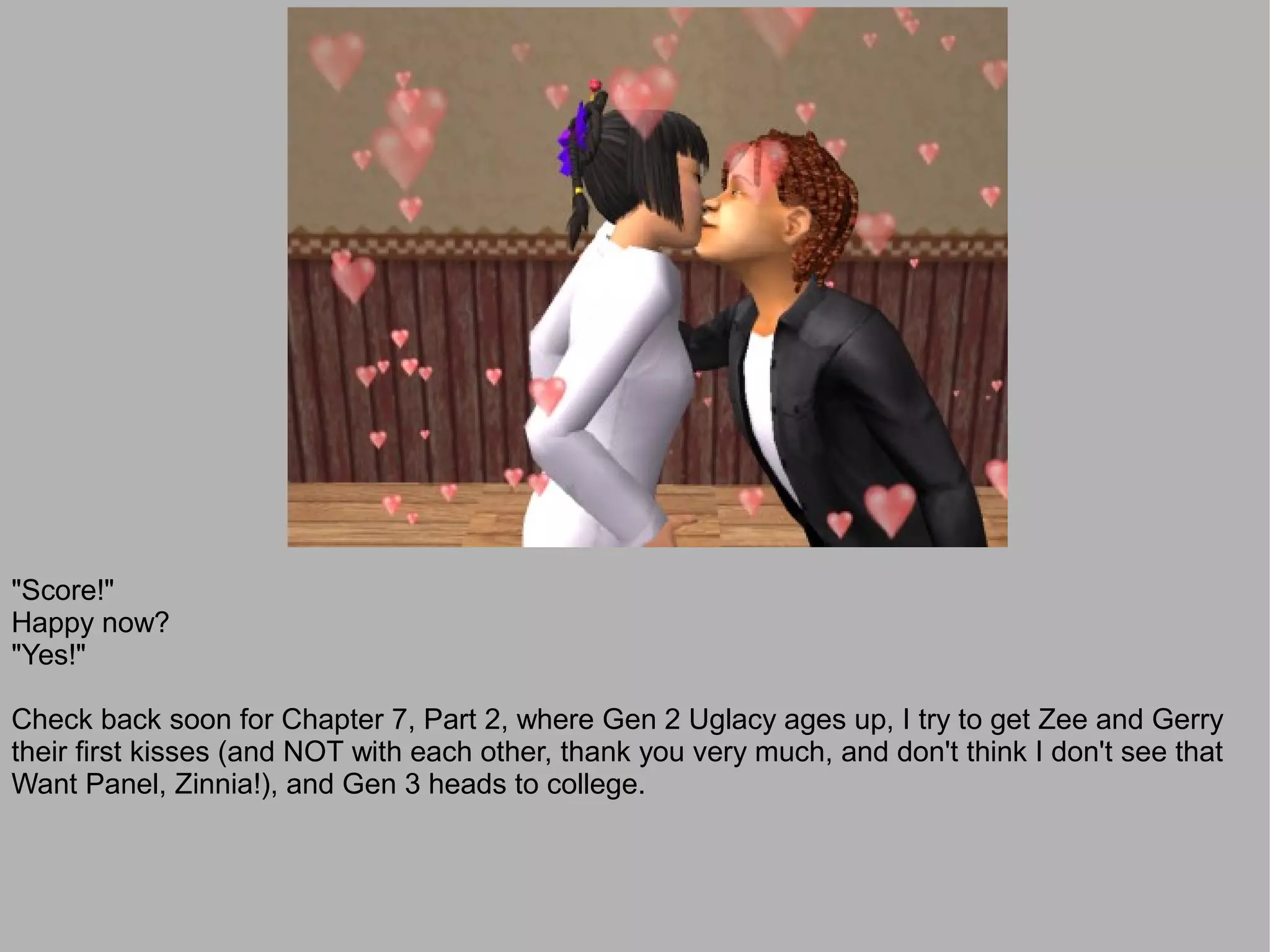 "Score!"
Happy now?
"Yes!"

Check back soon for Chapter 7, Part 2, where Gen 2 Uglacy ages up, I try to get Zee and Gerry
their first kisses (and NOT with each other, thank you very much, and don't think I don't see that
Want Panel, Zinnia!), and Gen 3 heads to college.
 