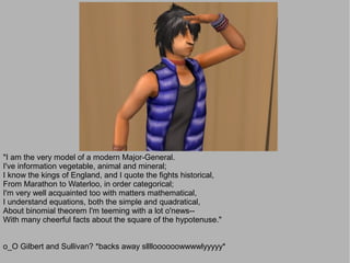 "I am the very model of a modern Major-General.
I've information vegetable, animal and mineral;
I know the kings of England, and I quote the fights historical,
From Marathon to Waterloo, in order categorical;
I'm very well acquainted too with matters mathematical,
I understand equations, both the simple and quadratical,
About binomial theorem I'm teeming with a lot o'news--
With many cheerful facts about the square of the hypotenuse."


o_O Gilbert and Sullivan? *backs away slllloooooowwwwlyyyyy*
 