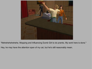 "Mehehehehehehe. Mopping and Influencing Dumb Girl to do pranks. My work here is done."

Hey, he may have the attention span of my cat, but he's still reasonably mean.
 