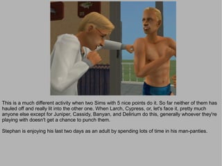 This is a much different activity when two Sims with 5 nice points do it. So far neither of them has
hauled off and really lit into the other one. When Larch, Cypress, or, let's face it, pretty much
anyone else except for Juniper, Cassidy, Banyan, and Delirium do this, generally whoever they're
playing with doesn't get a chance to punch them.

Stephan is enjoying his last two days as an adult by spending lots of time in his man-panties.
 