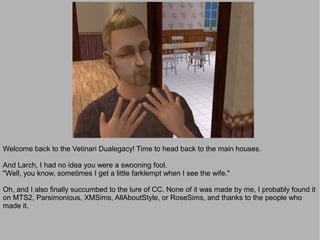 Welcome back to the Vetinari Dualegacy! Time to head back to the main houses.

And Larch, I had no idea you were a swooning fool.
"Well, you know, sometimes I get a little farklempt when I see the wife."

Oh, and I also finally succumbed to the lure of CC. None of it was made by me, I probably found it
on MTS2, Parsimonious, XMSims, AllAboutStyle, or RoseSims, and thanks to the people who
made it.
 