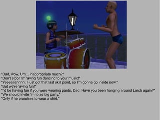 "Dad, wow. Um... inappropriate much?"
"Don't stop! I'm 'aving fun dancing to your music!"
"Yeeeaaahhhh, I just got that last skill point, so I'm gonna go inside now."
"But we're 'aving fun!"
"I'd be having fun if you were wearing pants, Dad. Have you been hanging around Larch again?"
"We should invite 'im to ze big party."
"Only if he promises to wear a shirt."
 