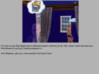 It's nice to see that death hasn't affected Isaac's memory at all. Yes, Isaac, that's the bed you
WooHooed in and got Calista pregnant in.

And Stephan, get your man-pantied butt back here!
 