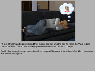 I'd feel all warm and squishy about this, except that this was the day he rolled the Want to See
Calista's Ghost. Way to render creepy an otherwise tender moment, Jonquil.

And I think our resident germophobe will be happier if he doesn't know how often Gerry jumps on
that couch, don't you?
 