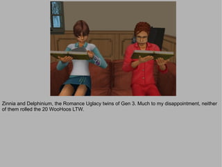 Zinnia and Delphinium, the Romance Uglacy twins of Gen 3. Much to my disappointment, neither
of them rolled the 20 WooHoos LTW.
 