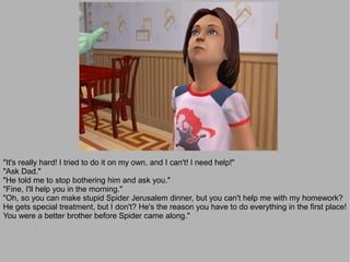 "It's really hard! I tried to do it on my own, and I can't! I need help!"
"Ask Dad."
"He told me to stop bothering him and ask you."
"Fine, I'll help you in the morning."
"Oh, so you can make stupid Spider Jerusalem dinner, but you can't help me with my homework?
He gets special treatment, but I don't? He's the reason you have to do everything in the first place!
You were a better brother before Spider came along."
 