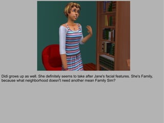 Didi grows up as well. She definitely seems to take after Jane's facial features. She's Family,
because what neighborhood doesn't need another mean Family Sim?
 