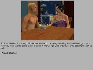 Juniper, the Gen 2 Prettacy heir, and her husband, the totally amazing Stephan/Remington, who
rolls way more Wants for his family than most Knowledge Sims should. They're both Permaplat as
well.

I *heart* Stephan.
 