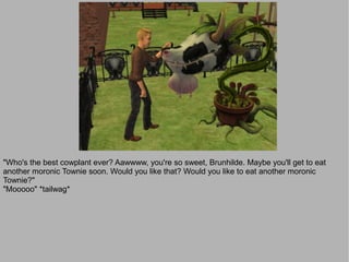 "Who's the best cowplant ever? Aawwww, you're so sweet, Brunhilde. Maybe you'll get to eat
another moronic Townie soon. Would you like that? Would you like to eat another moronic
Townie?"
"Mooooo" *tailwag*
 