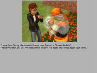 "Hurry it up, Gypsy Matchmaker Goopynose! Romance Sim wants date!"
"Keep your shirt on, kid! And I mean that literally; I've heard the stories about your father."
 