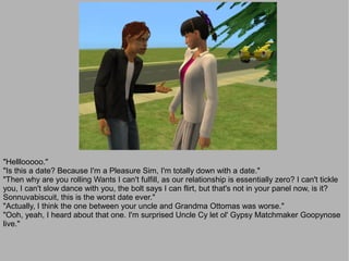 "Helllooooo."
"Is this a date? Because I'm a Pleasure Sim, I'm totally down with a date."
"Then why are you rolling Wants I can't fulfill, as our relationship is essentially zero? I can't tickle
you, I can't slow dance with you, the bolt says I can flirt, but that's not in your panel now, is it?
Sonnuvabiscuit, this is the worst date ever."
"Actually, I think the one between your uncle and Grandma Ottomas was worse."
"Ooh, yeah, I heard about that one. I'm surprised Uncle Cy let ol' Gypsy Matchmaker Goopynose
live."
 