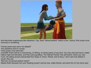 And that looks suspiciously like Geranium. Yup, Zee's "almost perfect" match is her, I dunno, first cousin once
removed or something.

"Family panel says we're not related!"
The operative word is 'cousin.'
"First cousin once removed."
COUSIN! There will be no smooching, no flirting, no hanky-panky of any kind. You may chat and have a water
balloon fight and tell jokes, and then wave goodbye. The Vetinari Family Tree will branch, thank you very
much. No dating anyone descended from Isaac or Orson. Period, end of story, I don't care how distant a
cousin they are.
"But he's my almost perfect match!"
Maybe that's because he's your freaking cousin! Just be nice, make friends, and send him on his merry way!
 