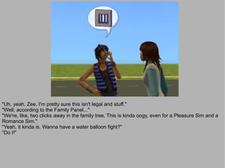"Uh, yeah, Zee, I'm pretty sure this isn't legal and stuff."
"Well, according to the Family Panel..."
"We're, like, two clicks away in the family tree. This is kinda oogy, even for a Pleasure Sim and a
Romance Sim."
"Yeah, it kinda is. Wanna have a water balloon fight?"
"Do I!"
 