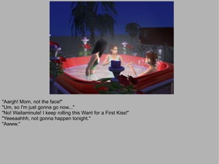 "Aargh! Mom, not the face!"
"Um, so I'm just gonna go now..."
"No! Waitaminute! I keep rolling this Want for a First Kiss!"
"Yeeeaahhh, not gonna happen tonight."
"Awww."
 