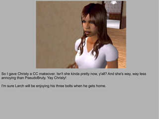 So I gave Christy a CC makeover. Isn't she kinda pretty now, y'all? And she's way, way less
annoying than PseudoBruty. Yay Christy!

I'm sure Larch will be enjoying his three bolts when he gets home.
 