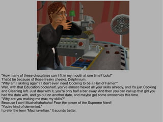 "How many of these chocolates can I fit in my mouth at one time? Lots!"
That'd be because of those freaky cheeks, Delphinium.
"Why am I skilling again? I don't even need Cooking to be a Hall of Famer!"
Well, with that Education bookshelf, you've almost maxed all your skills already, and it's just Cooking
and Cleaning left. Just deal with it, you're only half a bar away. And then you can call up that girl you
had the date with, and go out on another date, and maybe get some smoochies this time.
"Why are you making me max my skills?"
Because I can! Muahahahahaha! Fear the power of the Supreme Nerd!
"You're kind of demented."
I prefer the term 'Machiavellian.' It sounds better.
 