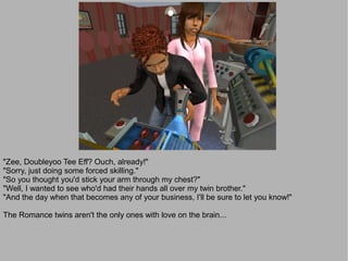 "Zee, Doubleyoo Tee Eff? Ouch, already!"
"Sorry, just doing some forced skilling."
"So you thought you'd stick your arm through my chest?"
"Well, I wanted to see who'd had their hands all over my twin brother."
"And the day when that becomes any of your business, I'll be sure to let you know!"

The Romance twins aren't the only ones with love on the brain...
 