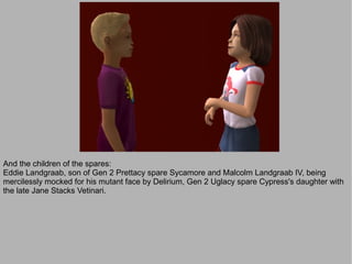 And the children of the spares:
Eddie Landgraab, son of Gen 2 Prettacy spare Sycamore and Malcolm Landgraab IV, being
mercilessly mocked for his mutant face by Delirium, Gen 2 Uglacy spare Cypress's daughter with
the late Jane Stacks Vetinari.
 
